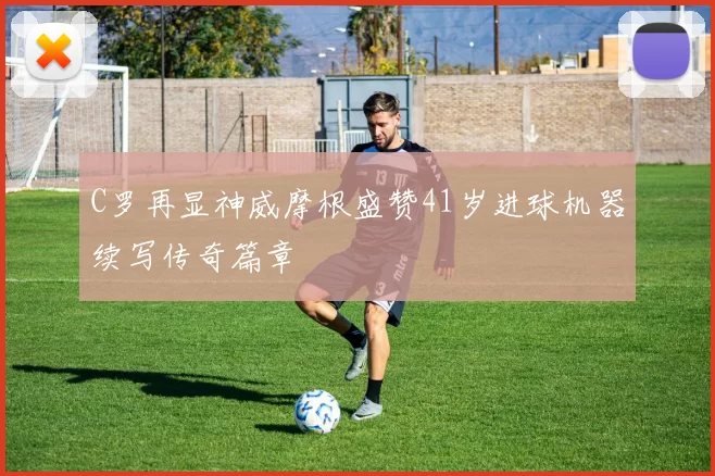 C罗再显神威摩根盛赞41岁进球机器续写传奇篇章