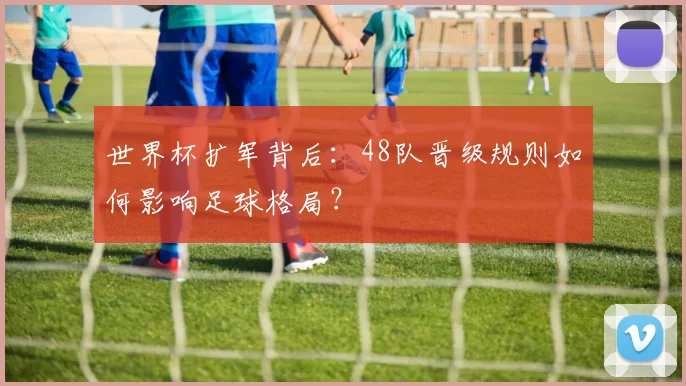 世界杯扩军背后:48队晋级规则如何影响足球格局?