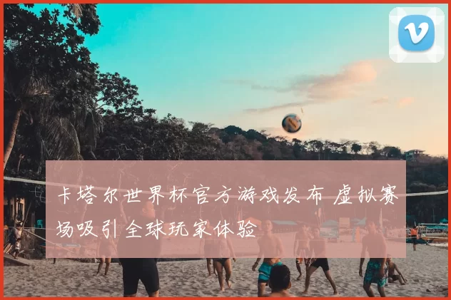卡塔尔世界杯官方游戏发布 虚拟赛场吸引全球玩家体验