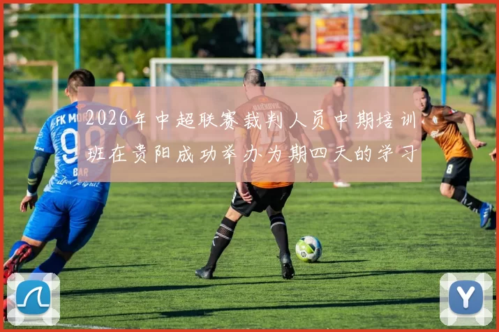 2026年中超联赛裁判人员中期培训班在贵阳成功举办为期四天的学习与交流活动