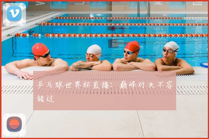 乒乓球世界杯直播：巅峰对决不容错过