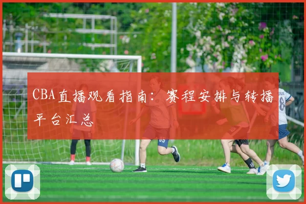 CBA直播观看指南：赛程安排与转播平台汇总