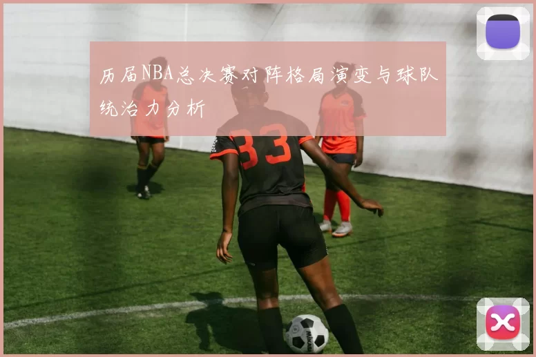 历届NBA总决赛对阵格局演变与球队统治力分析