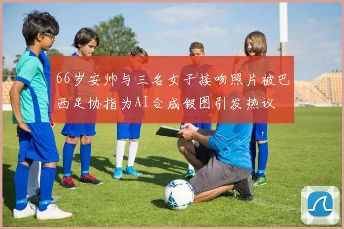 66岁安帅与三名女子接吻照片被巴西足协指为AI合成假图引发热议