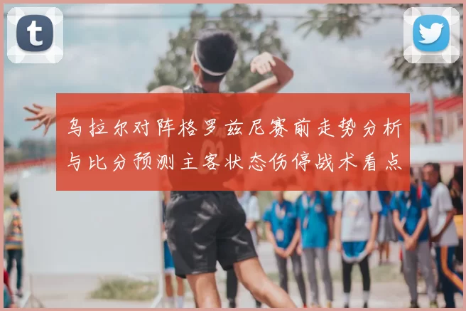乌拉尔对阵格罗兹尼赛前走势分析与比分预测主客状态伤停战术看点