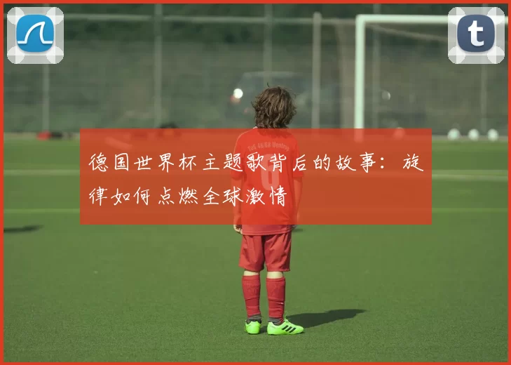 德国世界杯主题歌背后的故事:旋律如何点燃全球激情