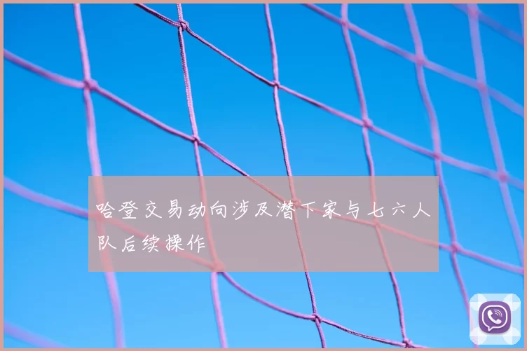 哈登交易动向涉及潜下家与七六人队后续操作