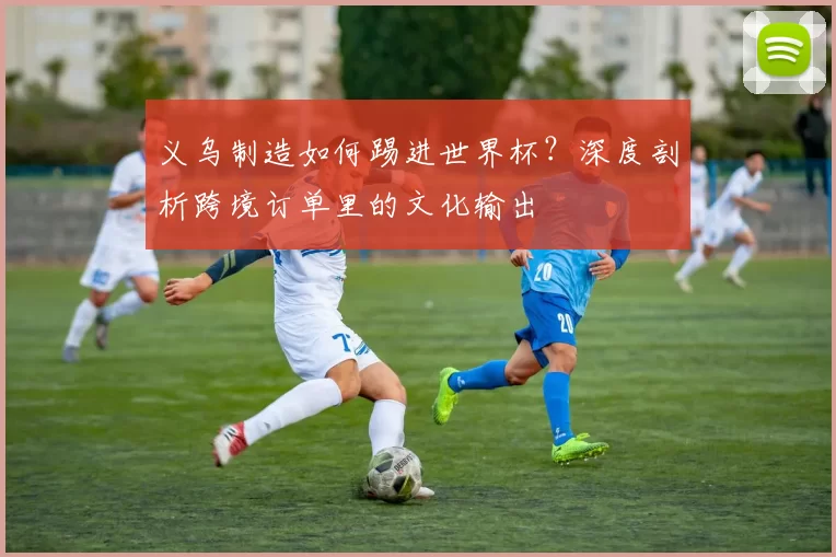 义乌制造如何踢进世界杯？深度剖析跨境订单里的文化输出