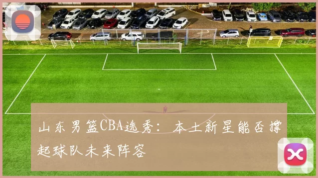 山东男篮CBA选秀:本土新星能否撑起球队未来阵容