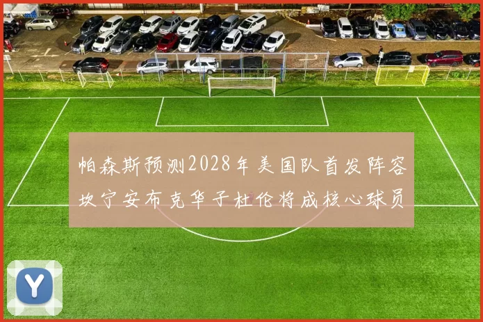 帕森斯预测2028年美国队首发阵容坎宁安布克华子杜伦将成核心球员