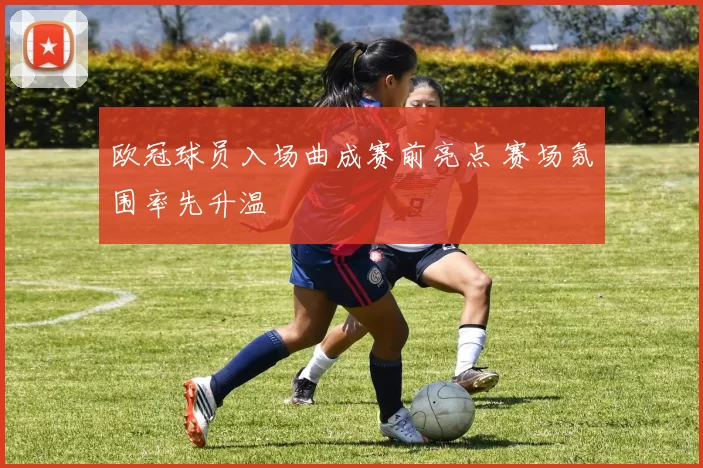 欧冠球员入场曲成赛前亮点 赛场氛围率先升温