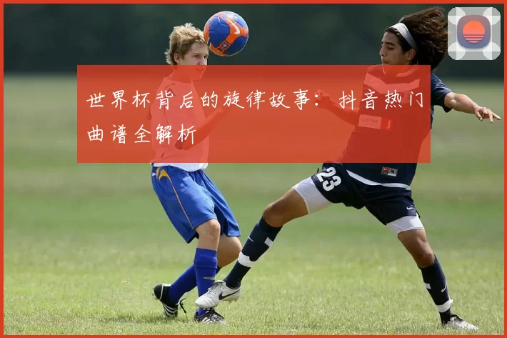 世界杯背后的旋律故事：抖音热门曲谱全解析
