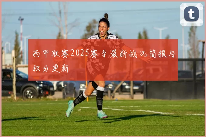 西甲联赛2025赛季最新战况简报与积分更新