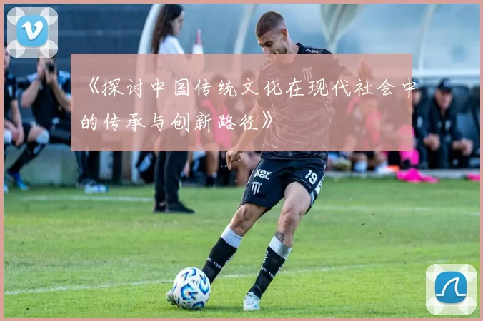 《探讨中国传统文化在现代社会中的传承与创新路径》