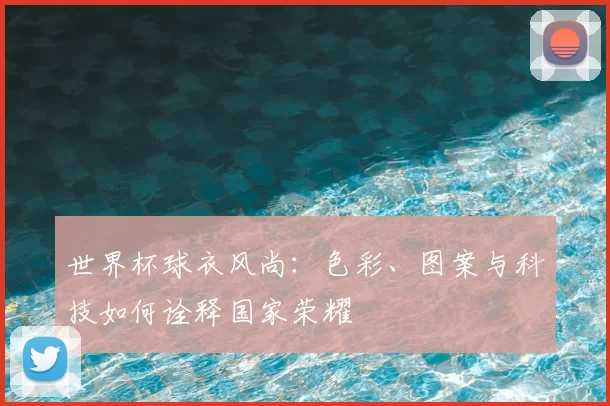 世界杯球衣风尚:色彩、图案与科技如何诠释国家荣耀