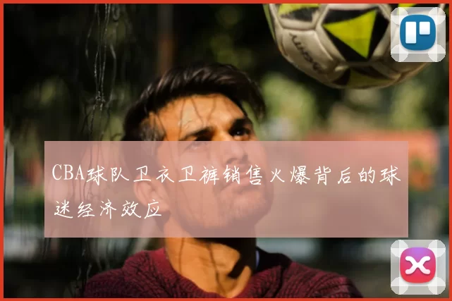 CBA球队卫衣卫裤销售火爆背后的球迷经济效应