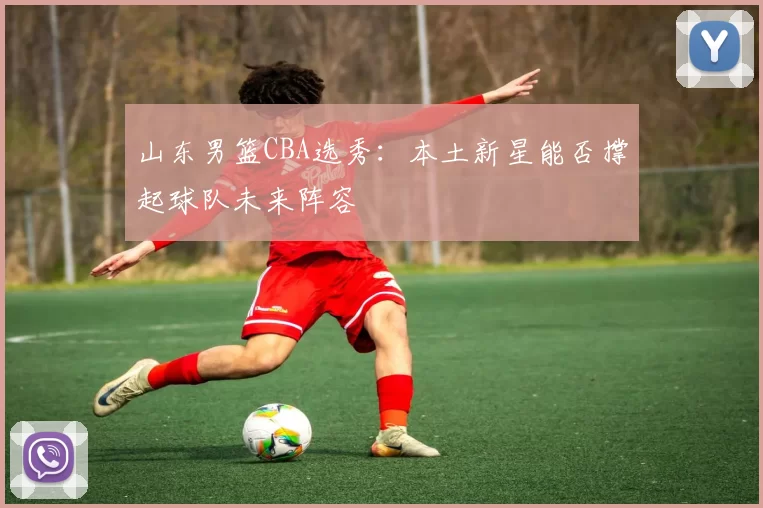 山东男篮CBA选秀:本土新星能否撑起球队未来阵容