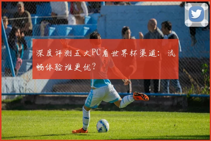 深度评测五大PC看世界杯渠道:流畅体验谁更优?