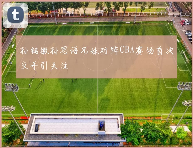 孙铭徽孙思语兄妹对阵CBA赛场首次交手引关注