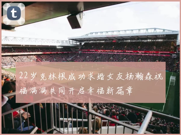 22岁克林根成功求婚女友杨瀚森祝福满满共同开启幸福新篇章
