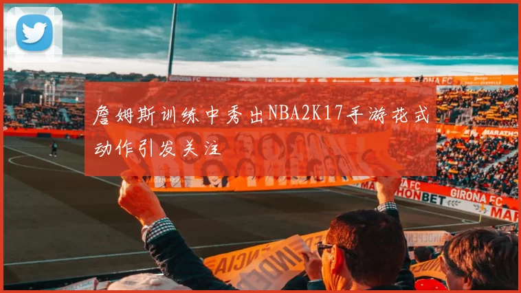 詹姆斯训练中秀出NBA2K17手游花式动作引发关注