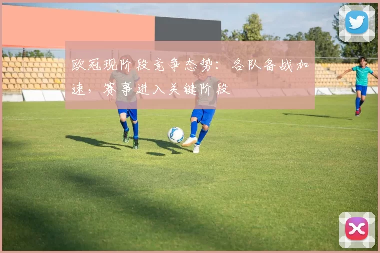 欧冠现阶段竞争态势:各队备战加速,赛事进入关键阶段