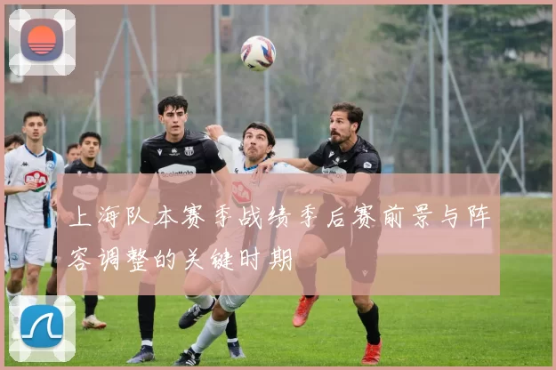 上海队本赛季战绩季后赛前景与阵容调整的关键时期