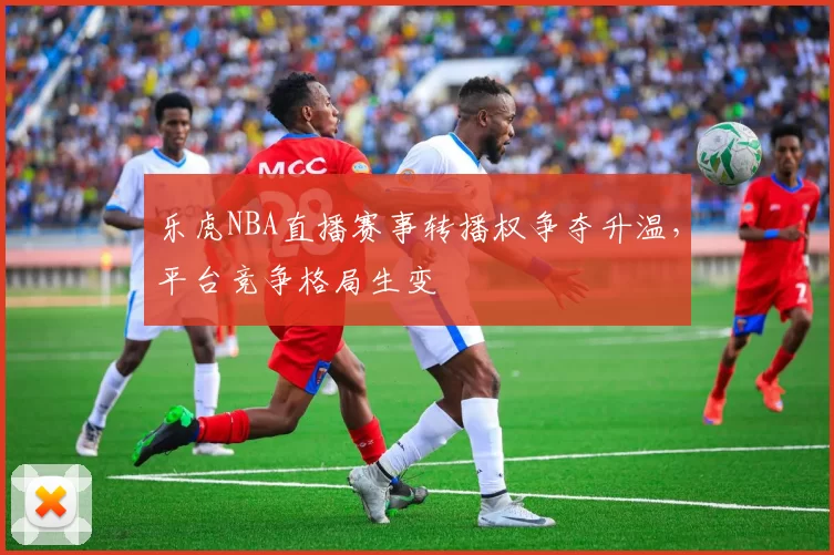 乐虎NBA直播赛事转播权争夺升温,平台竞争格局生变