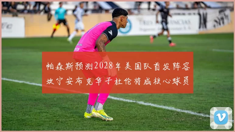 帕森斯预测2028年美国队首发阵容坎宁安布克华子杜伦将成核心球员