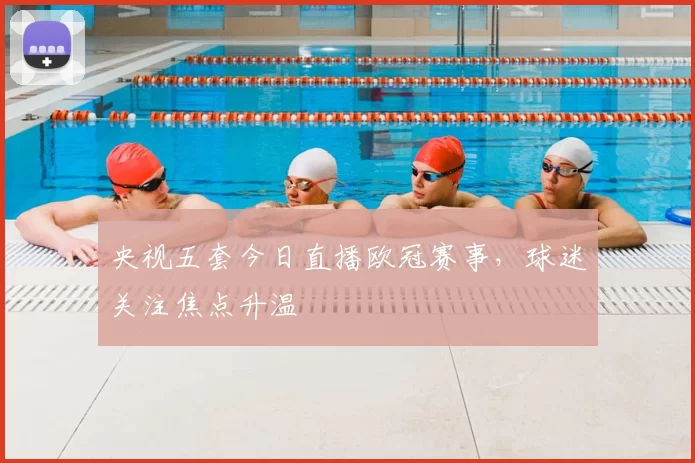 央视五套今日直播欧冠赛事，球迷关注焦点升温