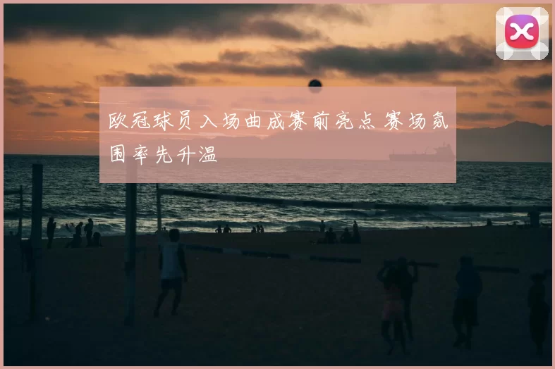 欧冠球员入场曲成赛前亮点 赛场氛围率先升温