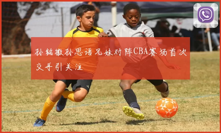 孙铭徽孙思语兄妹对阵CBA赛场首次交手引关注