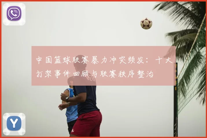 中国篮球联赛暴力冲突频发：十大打架事件回顾与联赛秩序整治