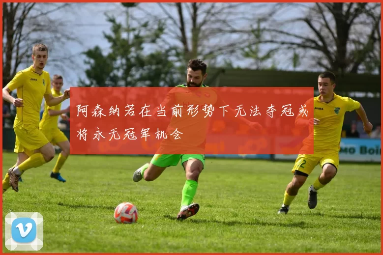 阿森纳若在当前形势下无法夺冠或将永无冠军机会