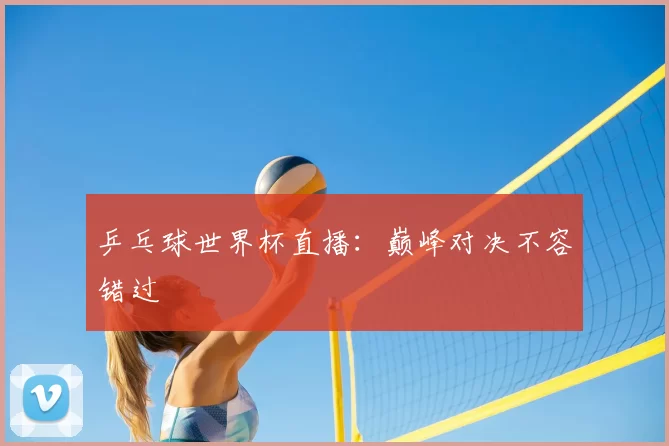 乒乓球世界杯直播:巅峰对决不容错过
