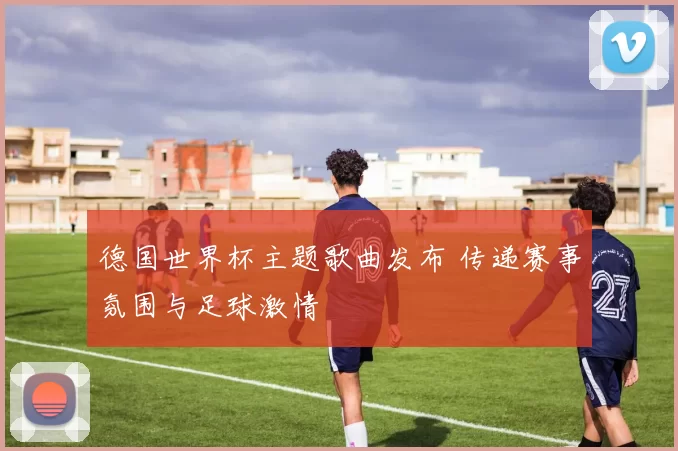德国世界杯主题歌曲发布 传递赛事氛围与足球激情