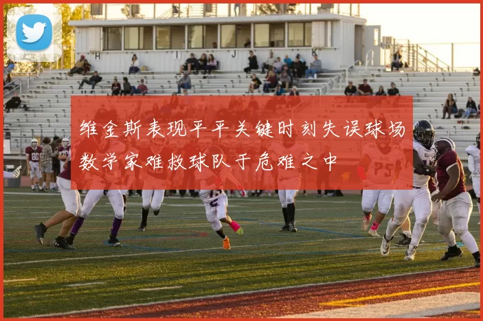 维金斯表现平平关键时刻失误球场数学家难救球队于危难之中