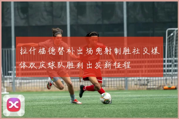 拉什福德替补出场兜射制胜社交媒体欢庆球队胜利出发新征程