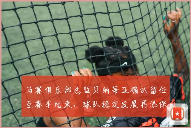 马赛俱乐部总监贝纳蒂亚确认留任至赛季结束，球队稳定发展再添保障