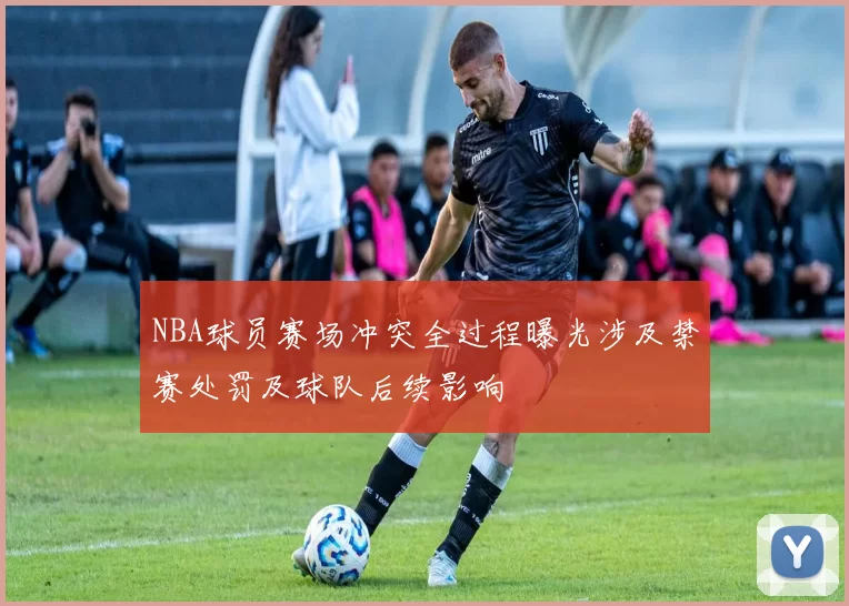 NBA球员赛场冲突全过程曝光涉及禁赛处罚及球队后续影响