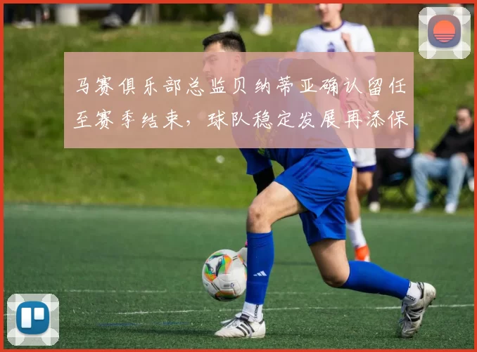 马赛俱乐部总监贝纳蒂亚确认留任至赛季结束，球队稳定发展再添保障