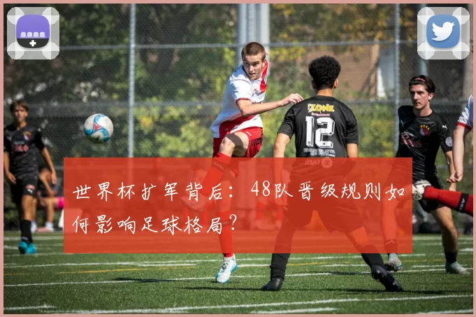世界杯扩军背后：48队晋级规则如何影响足球格局？
