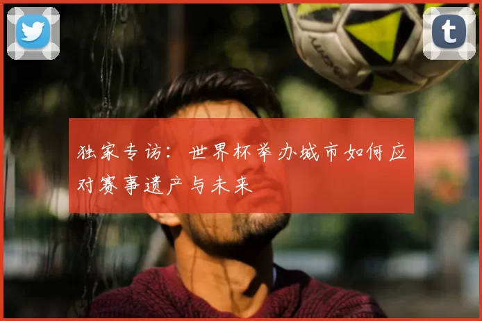 独家专访:世界杯举办城市如何应对赛事遗产与未来