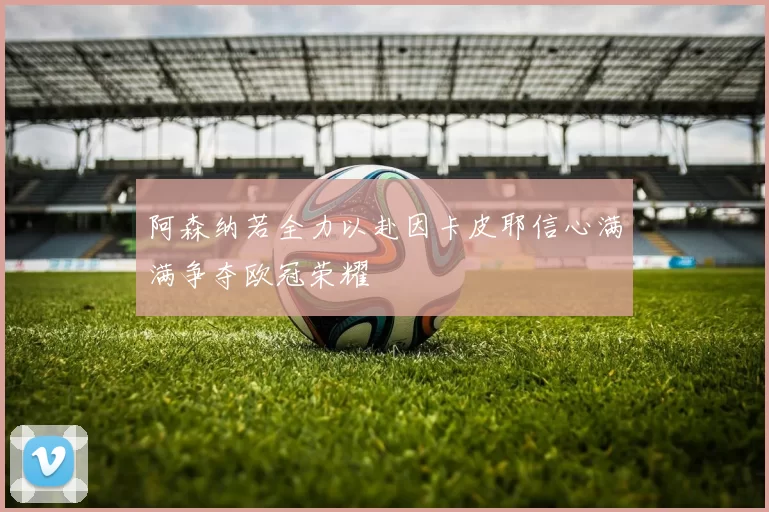 阿森纳若全力以赴因卡皮耶信心满满争夺欧冠荣耀