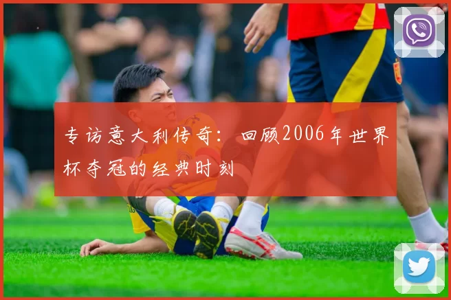 专访意大利传奇：回顾2006年世界杯夺冠的经典时刻