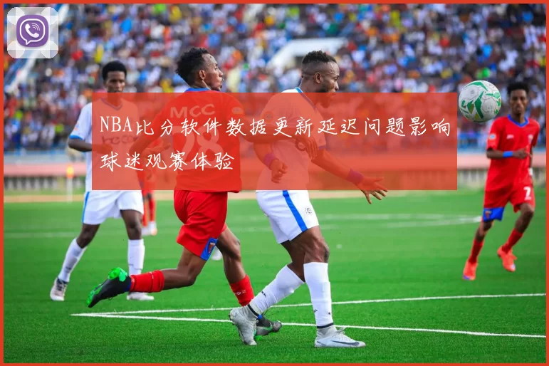 NBA比分软件数据更新延迟问题影响球迷观赛体验
