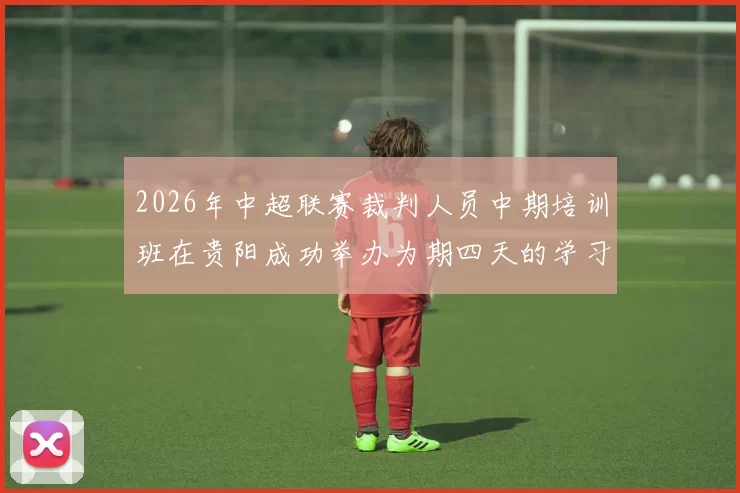 2026年中超联赛裁判人员中期培训班在贵阳成功举办为期四天的学习与交流活动