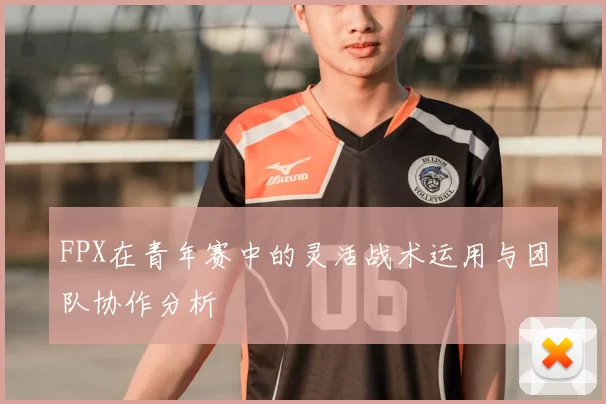 FPX在青年赛中的灵活战术运用与团队协作分析