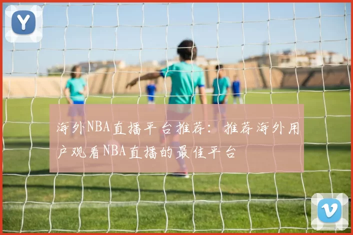 海外NBA直播平台推荐：推荐海外用户观看NBA直播的最佳平台