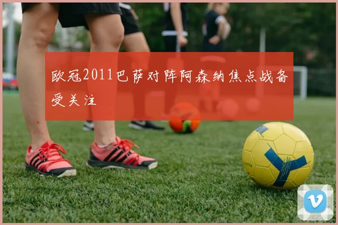 欧冠2011巴萨对阵阿森纳焦点战备受关注